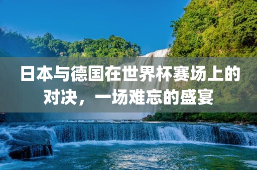 日本与德国在世界杯赛场上的对决，一场难忘的盛宴