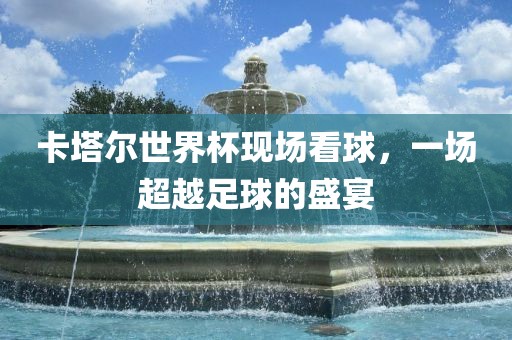 卡塔尔世界杯现场看球，一场超越足球的盛宴