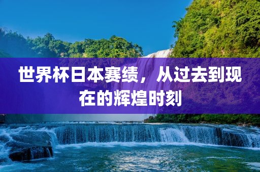 世界杯日本赛绩，从过去到现在的辉煌时刻