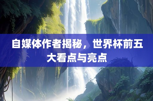 自媒体作者揭秘，世界杯前五大看点与亮点