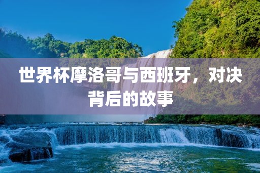 世界杯摩洛哥与西班牙，对决背后的故事