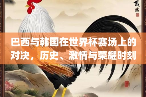 巴西与韩国在世界杯赛场上的对决，历史、激情与荣耀时刻