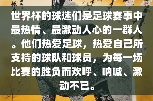 世界杯的球迷们是足球赛事中最热情、最激动人心的一群人。他们热爱足球，热爱自己所支持的球队和球员，为每一场比赛的胜负而欢呼、呐喊、激动不已。