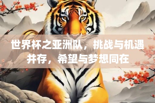 世界杯之亚洲队，挑战与机遇并存，希望与梦想同在