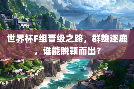世界杯F组晋级之路，群雄逐鹿，谁能脱颖而出？