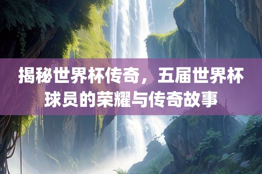 揭秘世界杯传奇，五届世界杯球员的荣耀与传奇故事