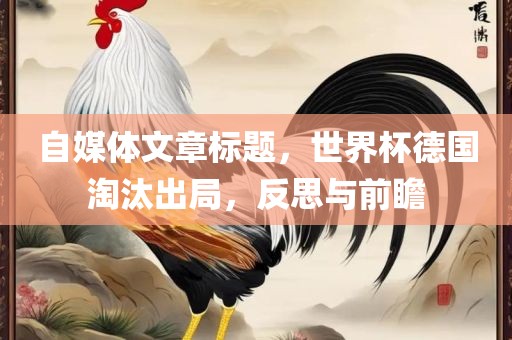 自媒体文章标题，世界杯德国淘汰出局，反思与前瞻洛阳市法福文化传播有限公司