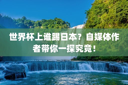 世界杯上谁踢日本？自媒体作者带你一探究竟！洛阳市法福文化传播有限公司