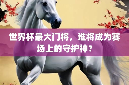 世界杯最大门将，谁将成为赛场上的守护神？