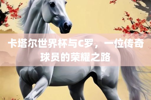 卡塔尔世界杯与C罗，一位传奇球员的荣耀之路
