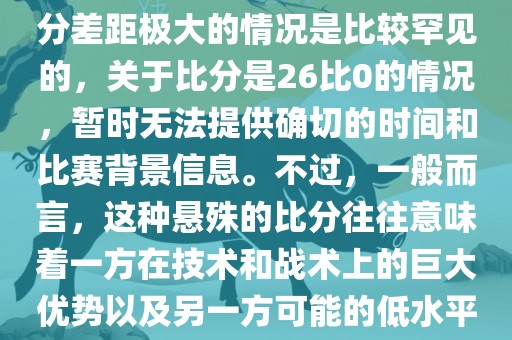 在世界杯足球比赛中，出现比分差距极大的情况是比较罕见的，关于比分是26比0的情况，暂时无法提供确切的时间和比赛背景信息。不过，一般而言，这种悬殊的比分往往意味洛阳市法福文化传播有限公司着一方在技术和战术上的巨大优势以及另一方可能的低水平表现。