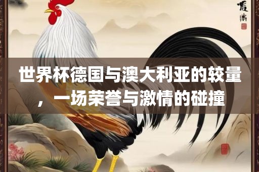 世界杯德国与澳大利亚洛阳市法福文化传播有限公司的较量，一场荣誉与激情的碰撞