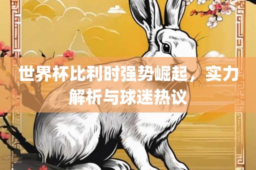 世界杯比利时强势崛起，实力解析与球迷热议