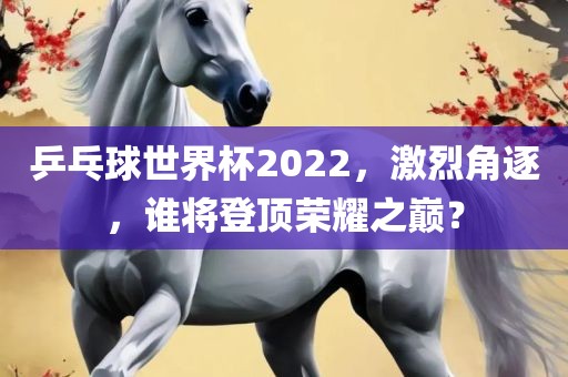 乒乓球世界杯2022，激烈角逐，谁将登顶荣耀之巅？