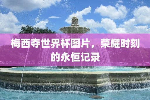 梅西夺世界杯图片，荣耀时刻的永恒记录