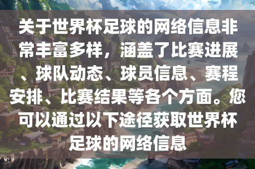 关于世界杯足球的网络信息非常丰富多样，涵盖了比赛进展、球队动态、球员信息、赛程安排、比赛结果等各个方面。您可以通过以下途径获取世界杯足球的网络信息