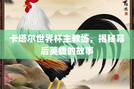 卡塔尔世界杯主教练，揭秘幕后英雄的故事