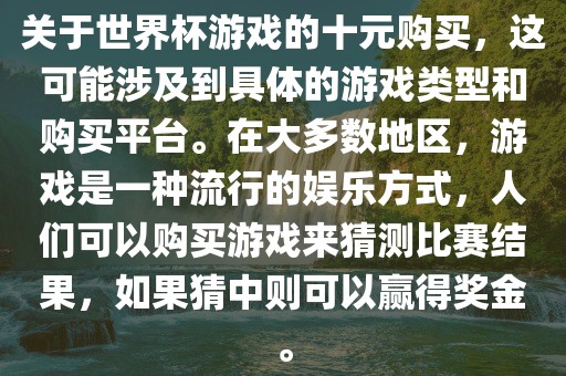 关于世界杯游戏的十元购买，这可能涉及到具体的游戏类型和购买平台。在大多数地区，游戏是一种流行的娱乐方式，人们可以购买游戏来猜测比赛结果，如果猜中则可以赢得奖金。