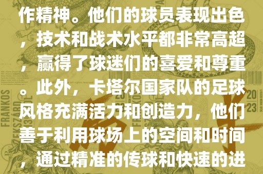 卡塔尔国家队在世界杯足球赛中的表现非常出色。虽然他们的对手实力强大，但卡塔尔队展现出了顽强的斗志和团队合作精神。他们的球员表现出色，技术和战术水平都非常高超，赢得了球迷们的喜爱和尊重。此外，卡塔尔国家队的足球风格充满活力和创造力，他们善于利用球场上的空间和时间，通过精准的传球和快速的进攻来制造威胁。总的来说，卡塔尔国家队是一支充满潜力的队伍，未来有望在国际足球赛场上取得更好的成绩。