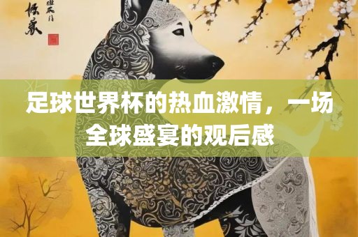 足球世界杯的热血激情，一场全球盛宴的观后感