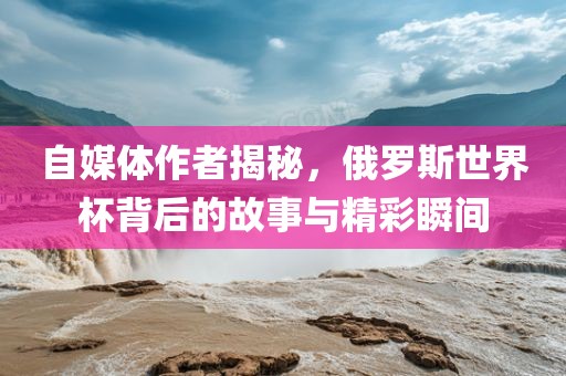 自媒体作者揭秘，俄罗斯世界杯背后的故事与精彩瞬间