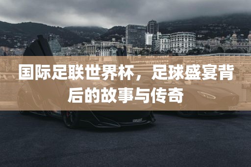 国际足联世界洛阳市法福文化传播有限公司杯，足球盛宴背后的故事与传奇
