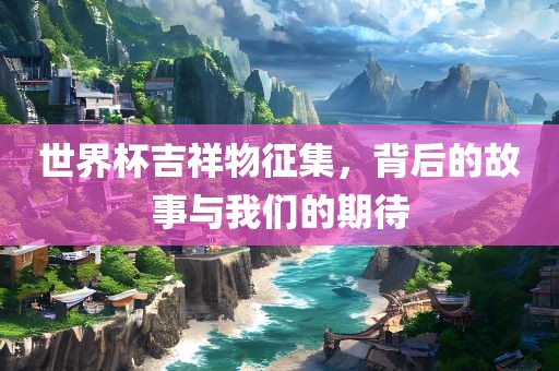 世界杯吉祥物征集，背后的故事与我们洛阳市法福文化传播有限公司的期待