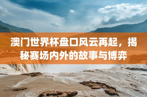 澳门世界杯盘口风云再起，揭秘赛场内外的故事与博弈