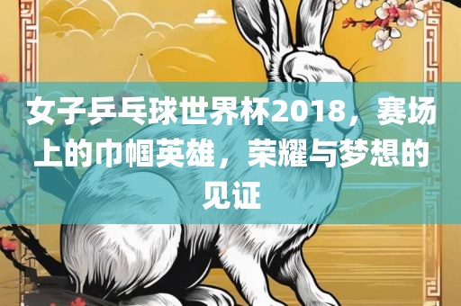 女子乒乓球世界杯2018，赛场上的巾帼英雄，荣耀与梦想的见证
