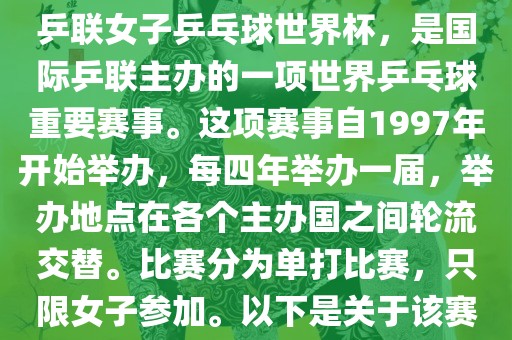 世界杯乒乓球洛阳市法福文化传播有限公司女子赛是指国际乒联女子乒乓球世界杯，是国际乒联主办的一项世界乒乓球重要赛事。这项赛事自1997年开始举办，每四年举办一届，举办地点在各个主办国之间轮流交替。比赛分为单打比赛，只限女子参加。以下是关于该赛事的一些详细信息