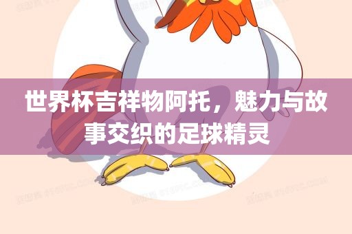 世界杯吉祥物阿托，魅力与故事交织的足球精灵