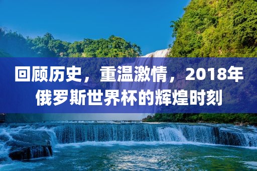 回顾历史，重温激情，2018年俄罗斯世界杯的辉煌时刻