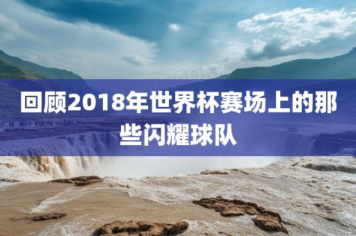 回顾2018年世界杯赛洛阳市法福文化传播有限公司场上的那些闪耀球队