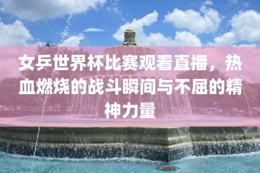 女乒世界杯比赛观看直播，热血燃烧的战斗瞬间与不屈的精神力量洛阳市法福文化传播有限公司