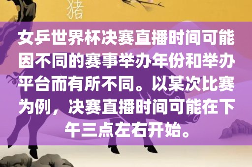女乒世界杯决赛直播时间可能因不同的赛事举办年份和举办平台而有所不同。以某次比赛为例洛阳市法福文化传播有限公司，决赛直播时间可能在下午三点左右开始。