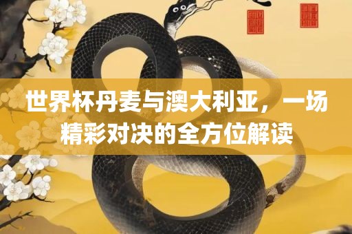 世界杯丹麦与澳大利亚，一场精彩对决的全方位解读