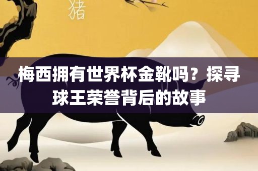梅西拥有世界杯金靴吗？探寻球王荣誉背后的故事