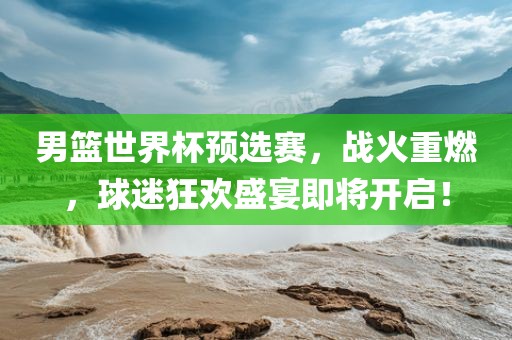 男篮世界杯预选赛，战火重燃，球迷狂欢盛宴即将开启！