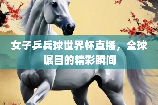 女子乒兵球世界杯直播，全球瞩目的精彩瞬间