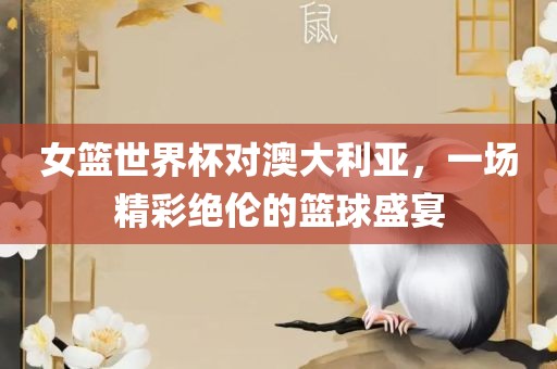 女篮世界杯对澳大利亚，一场精彩绝伦的篮球盛宴