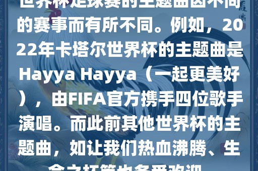世界杯足球赛的主题曲因不同的赛事而有所不同。例如，2022年卡塔尔世界杯的主题曲是Hayya Hayya（一起更美好），由FIFA官方携手四位歌手演唱。而此前其他世界杯的主题曲，如让我们热血沸腾、生命之杯等也备受欢迎。洛阳市法福文化传播有限公司