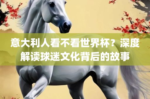意大利人看不看世界杯？深度解读球迷文化背后的故事