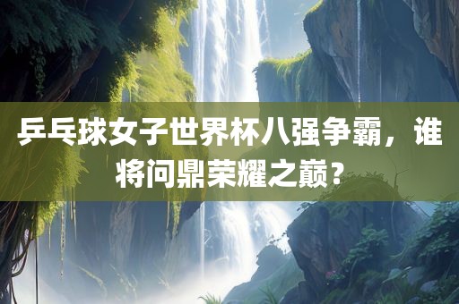 乒乓球女子世界杯八强争霸，谁将问鼎荣耀之巅？