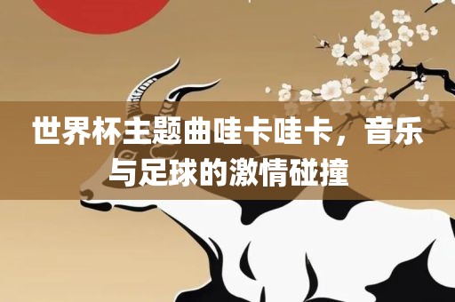 世界杯主题曲哇卡哇卡，音乐与足球的激情碰撞