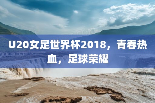 U20女足世界杯2018，青春热血，足球荣耀
