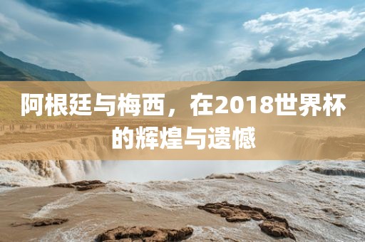 阿根廷与梅西，在2018世界杯的辉煌与遗憾
