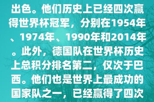 德国队在世界杯上的表现非常出色。他们历史上已经四次赢得世界杯冠军，分别在1954年、1974年、1990年和2014年。此外，德国队在世界杯历史上总积分排名第二，仅次于巴西。他们也是世界上最成功的国家队之一，已经赢得了四次世界杯冠军和多次进入决赛。