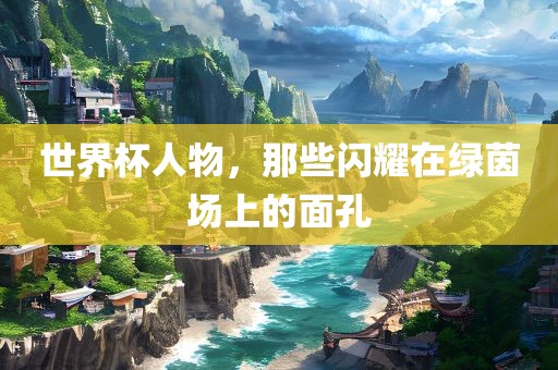 世界杯人物，那些闪耀在绿茵场上的面孔