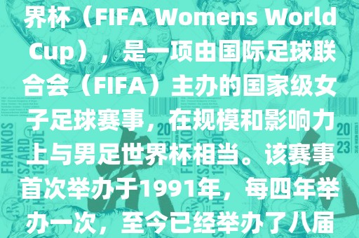 女世界杯，即国际足联女子世界杯（FIFA Womens World Cup），是一项由国际足球联合会（FIFA）主办的国家级女子足球赛事，在规模和影响力上与男足世界杯相当。该赛事首次举办于1991年，每四年举办一次，至今已经举办了八届。洛阳市法福文化传播有限公司