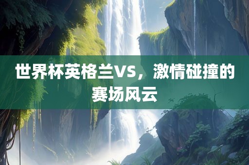 世界杯英格兰VS，激情碰撞的赛场风云